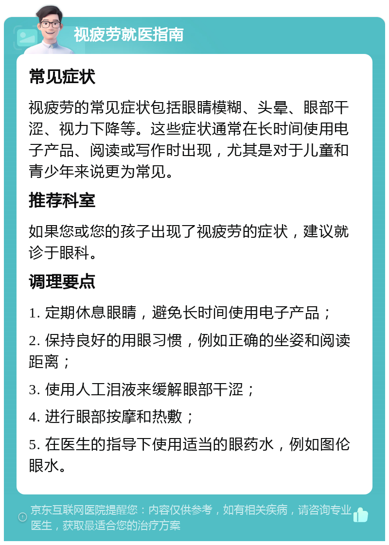 视疲劳就医指南 常见症状 视疲劳的常见症状包括眼睛模糊、头晕、眼部干涩、视力下降等。这些症状通常在长时间使用电子产品、阅读或写作时出现，尤其是对于儿童和青少年来说更为常见。 推荐科室 如果您或您的孩子出现了视疲劳的症状，建议就诊于眼科。 调理要点 1. 定期休息眼睛，避免长时间使用电子产品； 2. 保持良好的用眼习惯，例如正确的坐姿和阅读距离； 3. 使用人工泪液来缓解眼部干涩； 4. 进行眼部按摩和热敷； 5. 在医生的指导下使用适当的眼药水，例如图伦眼水。