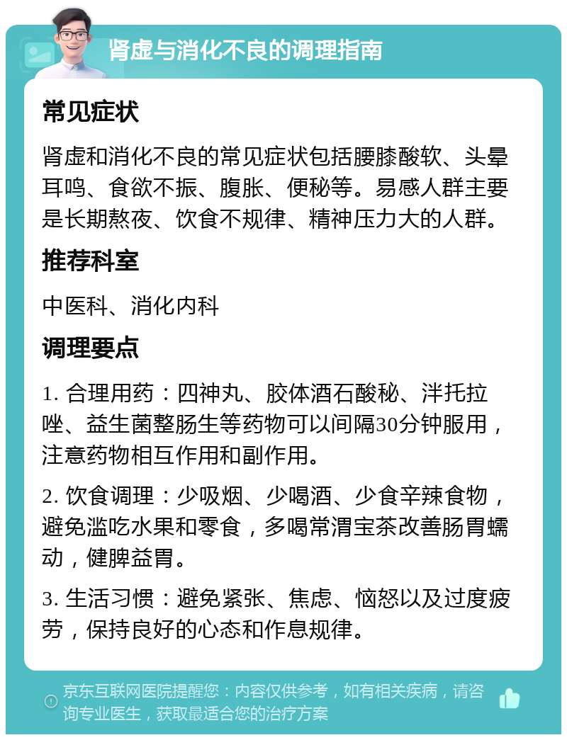 肾虚与消化不良的调理指南 常见症状 肾虚和消化不良的常见症状包括腰膝酸软、头晕耳鸣、食欲不振、腹胀、便秘等。易感人群主要是长期熬夜、饮食不规律、精神压力大的人群。 推荐科室 中医科、消化内科 调理要点 1. 合理用药：四神丸、胶体酒石酸秘、泮托拉唑、益生菌整肠生等药物可以间隔30分钟服用，注意药物相互作用和副作用。 2. 饮食调理：少吸烟、少喝酒、少食辛辣食物，避免滥吃水果和零食，多喝常渭宝茶改善肠胃蠕动，健脾益胃。 3. 生活习惯：避免紧张、焦虑、恼怒以及过度疲劳，保持良好的心态和作息规律。