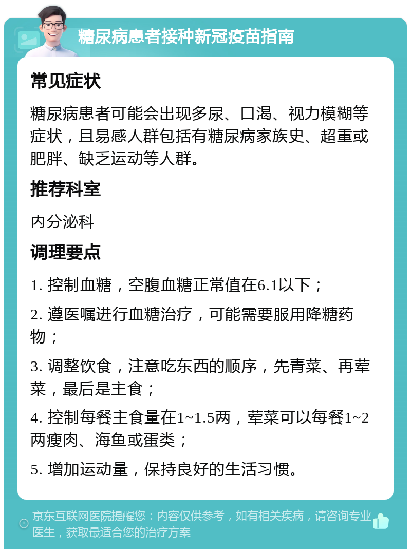 糖尿病患者接种新冠疫苗指南 常见症状 糖尿病患者可能会出现多尿、口渴、视力模糊等症状，且易感人群包括有糖尿病家族史、超重或肥胖、缺乏运动等人群。 推荐科室 内分泌科 调理要点 1. 控制血糖，空腹血糖正常值在6.1以下； 2. 遵医嘱进行血糖治疗，可能需要服用降糖药物； 3. 调整饮食，注意吃东西的顺序，先青菜、再荤菜，最后是主食； 4. 控制每餐主食量在1~1.5两，荤菜可以每餐1~2两瘦肉、海鱼或蛋类； 5. 增加运动量，保持良好的生活习惯。