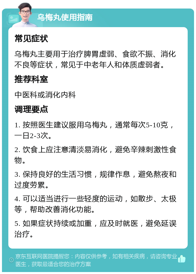 乌梅丸使用指南 常见症状 乌梅丸主要用于治疗脾胃虚弱、食欲不振、消化不良等症状，常见于中老年人和体质虚弱者。 推荐科室 中医科或消化内科 调理要点 1. 按照医生建议服用乌梅丸，通常每次5-10克，一日2-3次。 2. 饮食上应注意清淡易消化，避免辛辣刺激性食物。 3. 保持良好的生活习惯，规律作息，避免熬夜和过度劳累。 4. 可以适当进行一些轻度的运动，如散步、太极等，帮助改善消化功能。 5. 如果症状持续或加重，应及时就医，避免延误治疗。