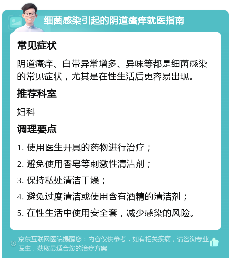 细菌感染引起的阴道瘙痒就医指南 常见症状 阴道瘙痒、白带异常增多、异味等都是细菌感染的常见症状，尤其是在性生活后更容易出现。 推荐科室 妇科 调理要点 1. 使用医生开具的药物进行治疗； 2. 避免使用香皂等刺激性清洁剂； 3. 保持私处清洁干燥； 4. 避免过度清洁或使用含有酒精的清洁剂； 5. 在性生活中使用安全套，减少感染的风险。