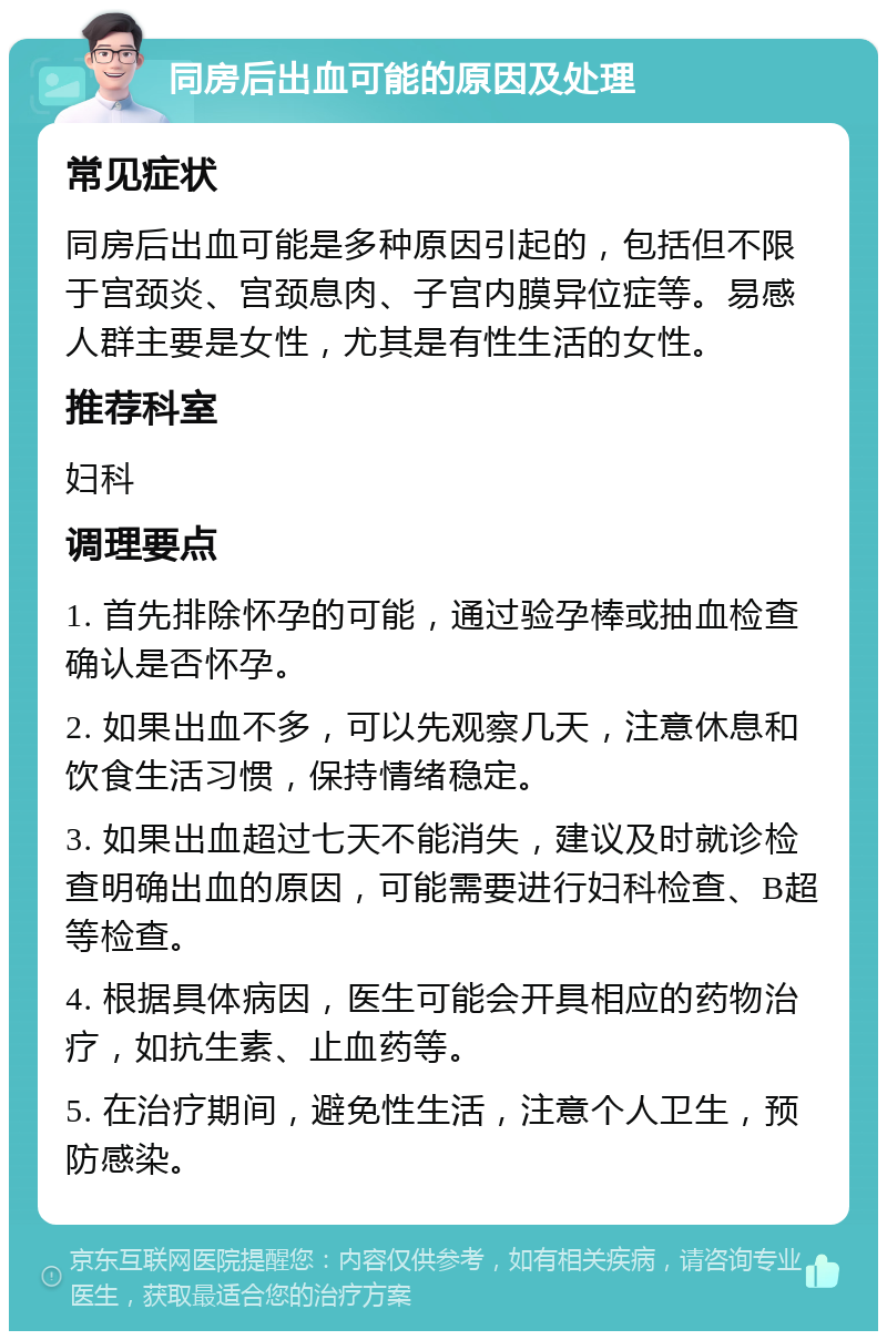 同房后出血可能的原因及处理 常见症状 同房后出血可能是多种原因引起的，包括但不限于宫颈炎、宫颈息肉、子宫内膜异位症等。易感人群主要是女性，尤其是有性生活的女性。 推荐科室 妇科 调理要点 1. 首先排除怀孕的可能，通过验孕棒或抽血检查确认是否怀孕。 2. 如果出血不多，可以先观察几天，注意休息和饮食生活习惯，保持情绪稳定。 3. 如果出血超过七天不能消失，建议及时就诊检查明确出血的原因，可能需要进行妇科检查、B超等检查。 4. 根据具体病因，医生可能会开具相应的药物治疗，如抗生素、止血药等。 5. 在治疗期间，避免性生活，注意个人卫生，预防感染。