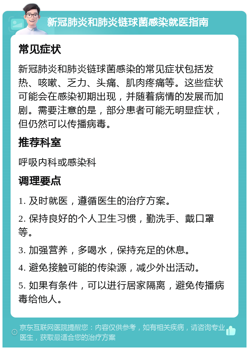 新冠肺炎和肺炎链球菌感染就医指南 常见症状 新冠肺炎和肺炎链球菌感染的常见症状包括发热、咳嗽、乏力、头痛、肌肉疼痛等。这些症状可能会在感染初期出现，并随着病情的发展而加剧。需要注意的是，部分患者可能无明显症状，但仍然可以传播病毒。 推荐科室 呼吸内科或感染科 调理要点 1. 及时就医，遵循医生的治疗方案。 2. 保持良好的个人卫生习惯，勤洗手、戴口罩等。 3. 加强营养，多喝水，保持充足的休息。 4. 避免接触可能的传染源，减少外出活动。 5. 如果有条件，可以进行居家隔离，避免传播病毒给他人。