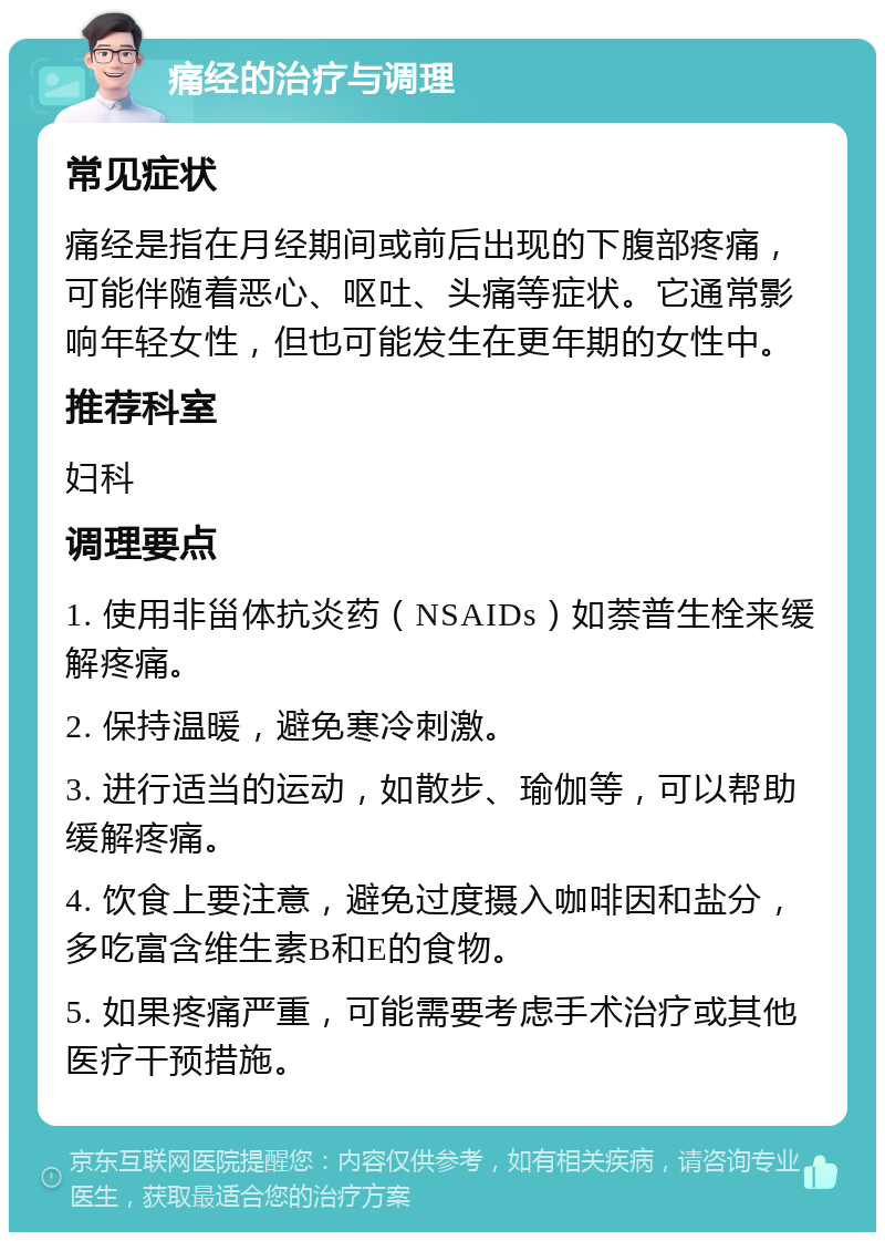 痛经的治疗与调理 常见症状 痛经是指在月经期间或前后出现的下腹部疼痛，可能伴随着恶心、呕吐、头痛等症状。它通常影响年轻女性，但也可能发生在更年期的女性中。 推荐科室 妇科 调理要点 1. 使用非甾体抗炎药（NSAIDs）如萘普生栓来缓解疼痛。 2. 保持温暖，避免寒冷刺激。 3. 进行适当的运动，如散步、瑜伽等，可以帮助缓解疼痛。 4. 饮食上要注意，避免过度摄入咖啡因和盐分，多吃富含维生素B和E的食物。 5. 如果疼痛严重，可能需要考虑手术治疗或其他医疗干预措施。