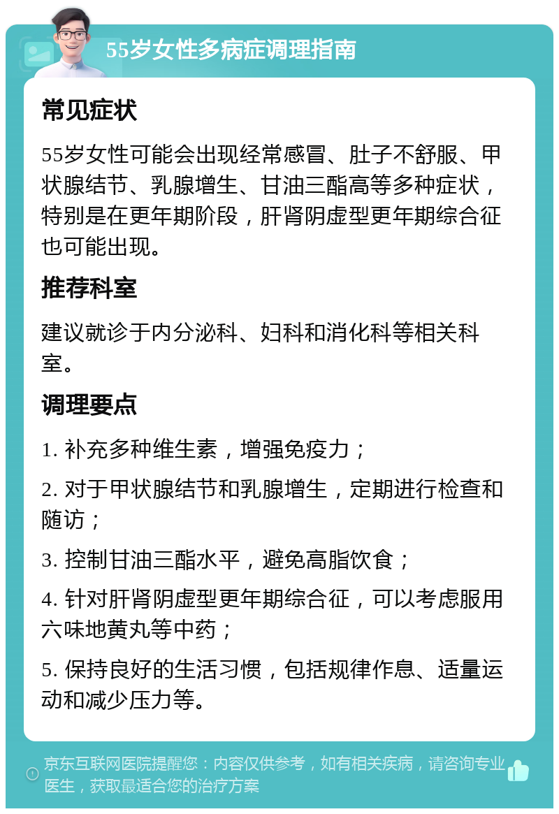 55岁女性多病症调理指南 常见症状 55岁女性可能会出现经常感冒、肚子不舒服、甲状腺结节、乳腺增生、甘油三酯高等多种症状，特别是在更年期阶段，肝肾阴虚型更年期综合征也可能出现。 推荐科室 建议就诊于内分泌科、妇科和消化科等相关科室。 调理要点 1. 补充多种维生素，增强免疫力； 2. 对于甲状腺结节和乳腺增生，定期进行检查和随访； 3. 控制甘油三酯水平，避免高脂饮食； 4. 针对肝肾阴虚型更年期综合征，可以考虑服用六味地黄丸等中药； 5. 保持良好的生活习惯，包括规律作息、适量运动和减少压力等。