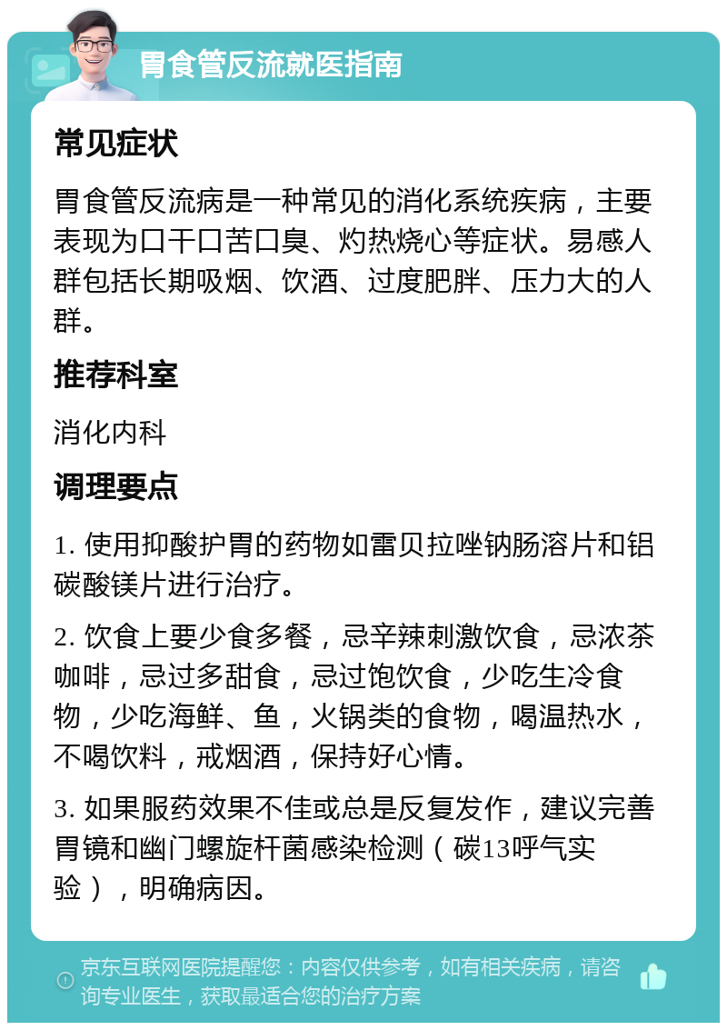 胃食管反流就医指南 常见症状 胃食管反流病是一种常见的消化系统疾病，主要表现为口干口苦口臭、灼热烧心等症状。易感人群包括长期吸烟、饮酒、过度肥胖、压力大的人群。 推荐科室 消化内科 调理要点 1. 使用抑酸护胃的药物如雷贝拉唑钠肠溶片和铝碳酸镁片进行治疗。 2. 饮食上要少食多餐，忌辛辣刺激饮食，忌浓茶咖啡，忌过多甜食，忌过饱饮食，少吃生冷食物，少吃海鲜、鱼，火锅类的食物，喝温热水，不喝饮料，戒烟酒，保持好心情。 3. 如果服药效果不佳或总是反复发作，建议完善胃镜和幽门螺旋杆菌感染检测（碳13呼气实验），明确病因。