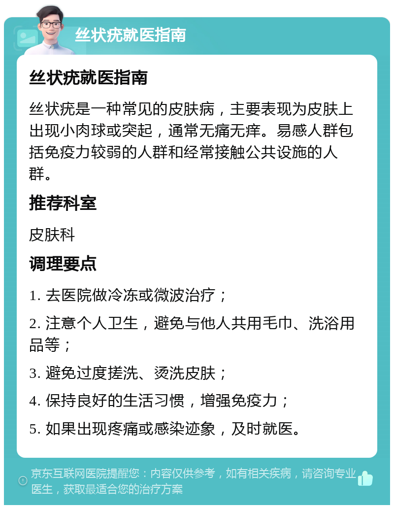 丝状疣就医指南 丝状疣就医指南 丝状疣是一种常见的皮肤病，主要表现为皮肤上出现小肉球或突起，通常无痛无痒。易感人群包括免疫力较弱的人群和经常接触公共设施的人群。 推荐科室 皮肤科 调理要点 1. 去医院做冷冻或微波治疗； 2. 注意个人卫生，避免与他人共用毛巾、洗浴用品等； 3. 避免过度搓洗、烫洗皮肤； 4. 保持良好的生活习惯，增强免疫力； 5. 如果出现疼痛或感染迹象，及时就医。