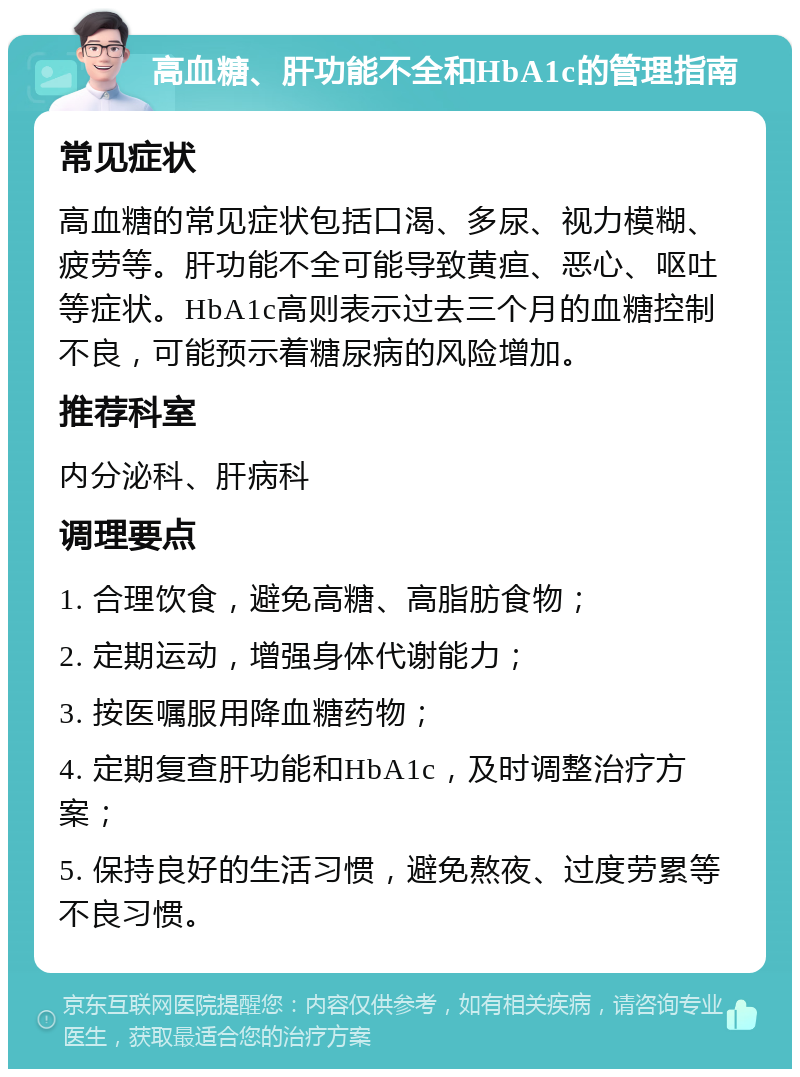 高血糖、肝功能不全和HbA1c的管理指南 常见症状 高血糖的常见症状包括口渴、多尿、视力模糊、疲劳等。肝功能不全可能导致黄疸、恶心、呕吐等症状。HbA1c高则表示过去三个月的血糖控制不良，可能预示着糖尿病的风险增加。 推荐科室 内分泌科、肝病科 调理要点 1. 合理饮食，避免高糖、高脂肪食物； 2. 定期运动，增强身体代谢能力； 3. 按医嘱服用降血糖药物； 4. 定期复查肝功能和HbA1c，及时调整治疗方案； 5. 保持良好的生活习惯，避免熬夜、过度劳累等不良习惯。