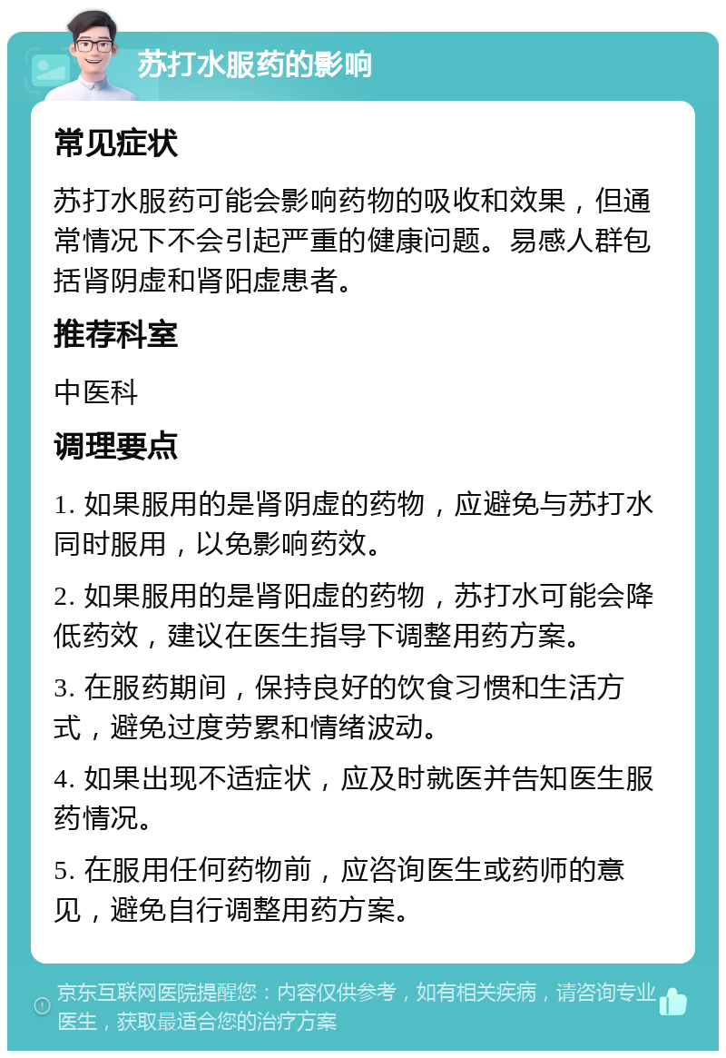 苏打水服药的影响 常见症状 苏打水服药可能会影响药物的吸收和效果，但通常情况下不会引起严重的健康问题。易感人群包括肾阴虚和肾阳虚患者。 推荐科室 中医科 调理要点 1. 如果服用的是肾阴虚的药物，应避免与苏打水同时服用，以免影响药效。 2. 如果服用的是肾阳虚的药物，苏打水可能会降低药效，建议在医生指导下调整用药方案。 3. 在服药期间，保持良好的饮食习惯和生活方式，避免过度劳累和情绪波动。 4. 如果出现不适症状，应及时就医并告知医生服药情况。 5. 在服用任何药物前，应咨询医生或药师的意见，避免自行调整用药方案。