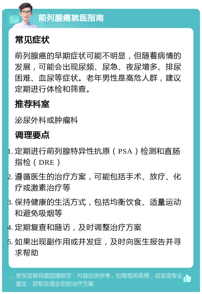 前列腺癌就医指南 常见症状 前列腺癌的早期症状可能不明显，但随着病情的发展，可能会出现尿频、尿急、夜尿增多、排尿困难、血尿等症状。老年男性是高危人群，建议定期进行体检和筛查。 推荐科室 泌尿外科或肿瘤科 调理要点 定期进行前列腺特异性抗原（PSA）检测和直肠指检（DRE） 遵循医生的治疗方案，可能包括手术、放疗、化疗或激素治疗等 保持健康的生活方式，包括均衡饮食、适量运动和避免吸烟等 定期复查和随访，及时调整治疗方案 如果出现副作用或并发症，及时向医生报告并寻求帮助