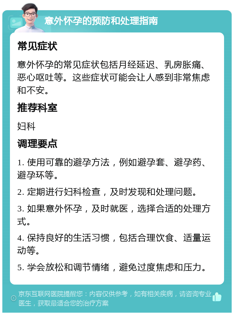 意外怀孕的预防和处理指南 常见症状 意外怀孕的常见症状包括月经延迟、乳房胀痛、恶心呕吐等。这些症状可能会让人感到非常焦虑和不安。 推荐科室 妇科 调理要点 1. 使用可靠的避孕方法，例如避孕套、避孕药、避孕环等。 2. 定期进行妇科检查，及时发现和处理问题。 3. 如果意外怀孕，及时就医，选择合适的处理方式。 4. 保持良好的生活习惯，包括合理饮食、适量运动等。 5. 学会放松和调节情绪，避免过度焦虑和压力。