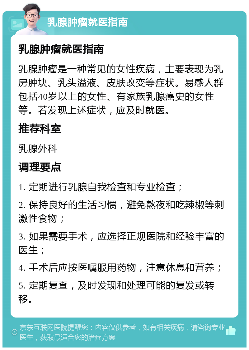 乳腺肿瘤就医指南 乳腺肿瘤就医指南 乳腺肿瘤是一种常见的女性疾病，主要表现为乳房肿块、乳头溢液、皮肤改变等症状。易感人群包括40岁以上的女性、有家族乳腺癌史的女性等。若发现上述症状，应及时就医。 推荐科室 乳腺外科 调理要点 1. 定期进行乳腺自我检查和专业检查； 2. 保持良好的生活习惯，避免熬夜和吃辣椒等刺激性食物； 3. 如果需要手术，应选择正规医院和经验丰富的医生； 4. 手术后应按医嘱服用药物，注意休息和营养； 5. 定期复查，及时发现和处理可能的复发或转移。