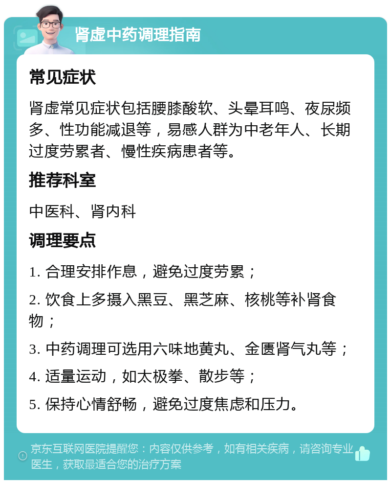 肾虚中药调理指南 常见症状 肾虚常见症状包括腰膝酸软、头晕耳鸣、夜尿频多、性功能减退等，易感人群为中老年人、长期过度劳累者、慢性疾病患者等。 推荐科室 中医科、肾内科 调理要点 1. 合理安排作息，避免过度劳累； 2. 饮食上多摄入黑豆、黑芝麻、核桃等补肾食物； 3. 中药调理可选用六味地黄丸、金匮肾气丸等； 4. 适量运动，如太极拳、散步等； 5. 保持心情舒畅，避免过度焦虑和压力。