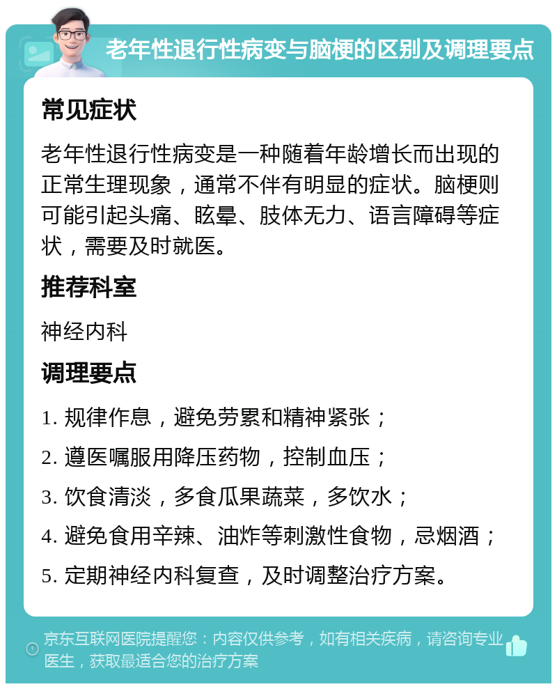 老年性退行性病变与脑梗的区别及调理要点 常见症状 老年性退行性病变是一种随着年龄增长而出现的正常生理现象，通常不伴有明显的症状。脑梗则可能引起头痛、眩晕、肢体无力、语言障碍等症状，需要及时就医。 推荐科室 神经内科 调理要点 1. 规律作息，避免劳累和精神紧张； 2. 遵医嘱服用降压药物，控制血压； 3. 饮食清淡，多食瓜果蔬菜，多饮水； 4. 避免食用辛辣、油炸等刺激性食物，忌烟酒； 5. 定期神经内科复查，及时调整治疗方案。