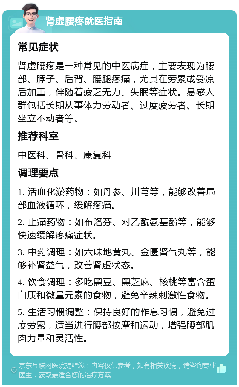 肾虚腰疼就医指南 常见症状 肾虚腰疼是一种常见的中医病症，主要表现为腰部、脖子、后背、腰腿疼痛，尤其在劳累或受凉后加重，伴随着疲乏无力、失眠等症状。易感人群包括长期从事体力劳动者、过度疲劳者、长期坐立不动者等。 推荐科室 中医科、骨科、康复科 调理要点 1. 活血化淤药物：如丹参、川芎等，能够改善局部血液循环，缓解疼痛。 2. 止痛药物：如布洛芬、对乙酰氨基酚等，能够快速缓解疼痛症状。 3. 中药调理：如六味地黄丸、金匮肾气丸等，能够补肾益气，改善肾虚状态。 4. 饮食调理：多吃黑豆、黑芝麻、核桃等富含蛋白质和微量元素的食物，避免辛辣刺激性食物。 5. 生活习惯调整：保持良好的作息习惯，避免过度劳累，适当进行腰部按摩和运动，增强腰部肌肉力量和灵活性。