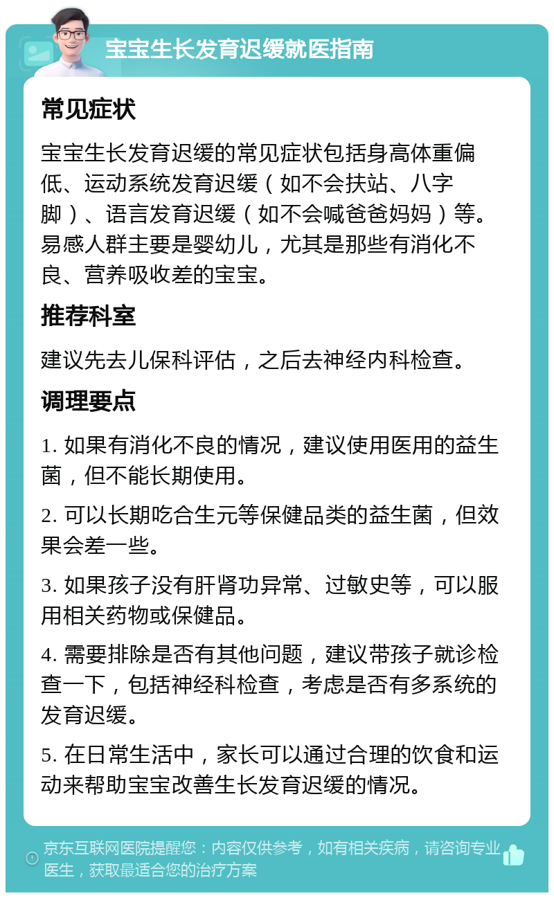 宝宝生长发育迟缓就医指南 常见症状 宝宝生长发育迟缓的常见症状包括身高体重偏低、运动系统发育迟缓（如不会扶站、八字脚）、语言发育迟缓（如不会喊爸爸妈妈）等。易感人群主要是婴幼儿，尤其是那些有消化不良、营养吸收差的宝宝。 推荐科室 建议先去儿保科评估，之后去神经内科检查。 调理要点 1. 如果有消化不良的情况，建议使用医用的益生菌，但不能长期使用。 2. 可以长期吃合生元等保健品类的益生菌，但效果会差一些。 3. 如果孩子没有肝肾功异常、过敏史等，可以服用相关药物或保健品。 4. 需要排除是否有其他问题，建议带孩子就诊检查一下，包括神经科检查，考虑是否有多系统的发育迟缓。 5. 在日常生活中，家长可以通过合理的饮食和运动来帮助宝宝改善生长发育迟缓的情况。