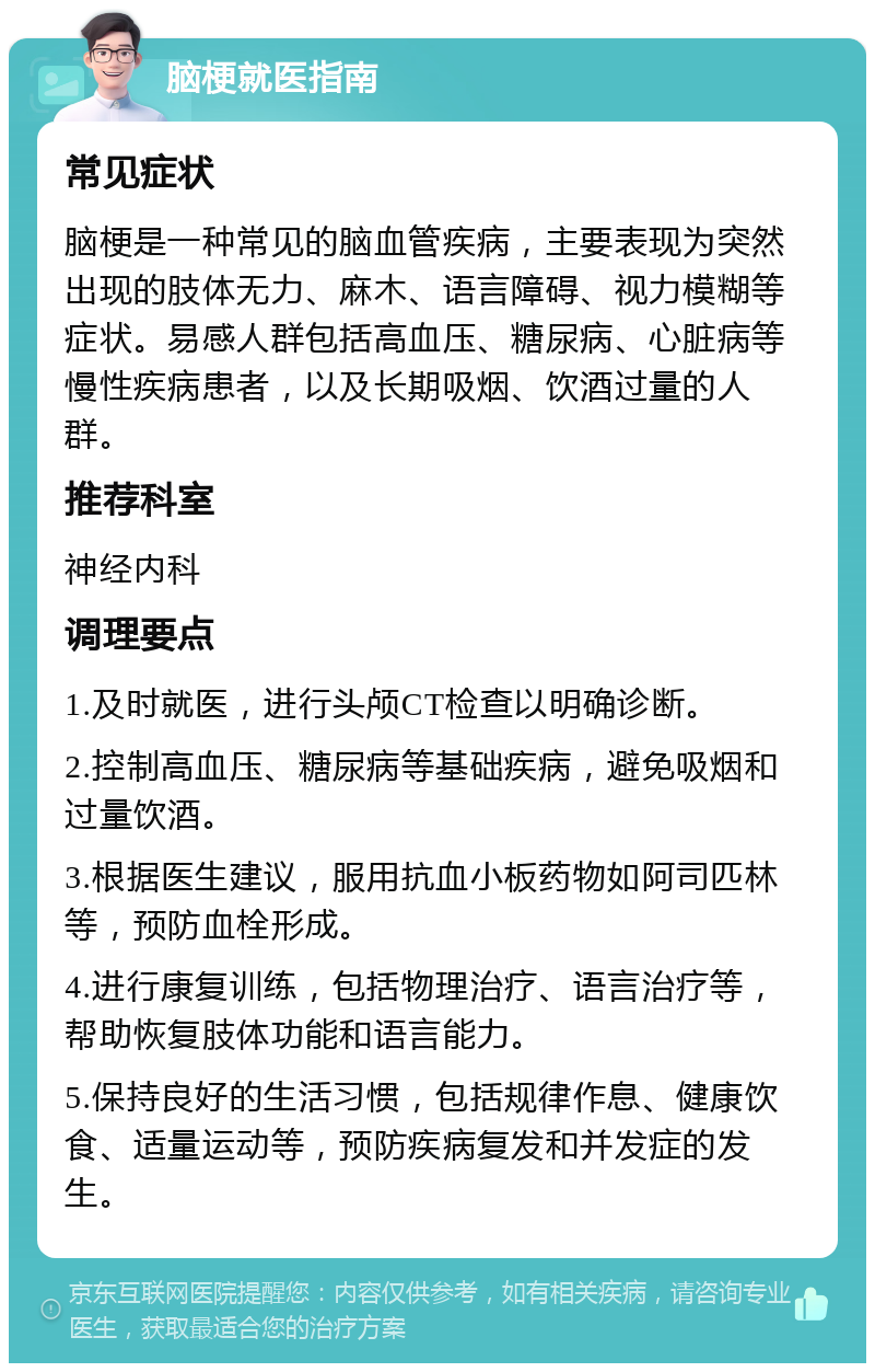 脑梗就医指南 常见症状 脑梗是一种常见的脑血管疾病，主要表现为突然出现的肢体无力、麻木、语言障碍、视力模糊等症状。易感人群包括高血压、糖尿病、心脏病等慢性疾病患者，以及长期吸烟、饮酒过量的人群。 推荐科室 神经内科 调理要点 1.及时就医，进行头颅CT检查以明确诊断。 2.控制高血压、糖尿病等基础疾病，避免吸烟和过量饮酒。 3.根据医生建议，服用抗血小板药物如阿司匹林等，预防血栓形成。 4.进行康复训练，包括物理治疗、语言治疗等，帮助恢复肢体功能和语言能力。 5.保持良好的生活习惯，包括规律作息、健康饮食、适量运动等，预防疾病复发和并发症的发生。