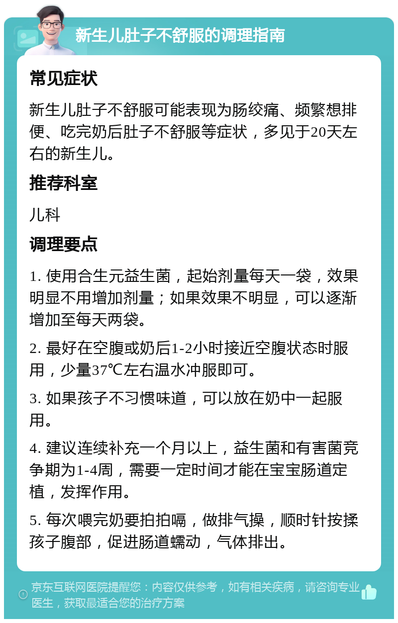 新生儿肚子不舒服的调理指南 常见症状 新生儿肚子不舒服可能表现为肠绞痛、频繁想排便、吃完奶后肚子不舒服等症状，多见于20天左右的新生儿。 推荐科室 儿科 调理要点 1. 使用合生元益生菌，起始剂量每天一袋，效果明显不用增加剂量；如果效果不明显，可以逐渐增加至每天两袋。 2. 最好在空腹或奶后1-2小时接近空腹状态时服用，少量37℃左右温水冲服即可。 3. 如果孩子不习惯味道，可以放在奶中一起服用。 4. 建议连续补充一个月以上，益生菌和有害菌竞争期为1-4周，需要一定时间才能在宝宝肠道定植，发挥作用。 5. 每次喂完奶要拍拍嗝，做排气操，顺时针按揉孩子腹部，促进肠道蠕动，气体排出。