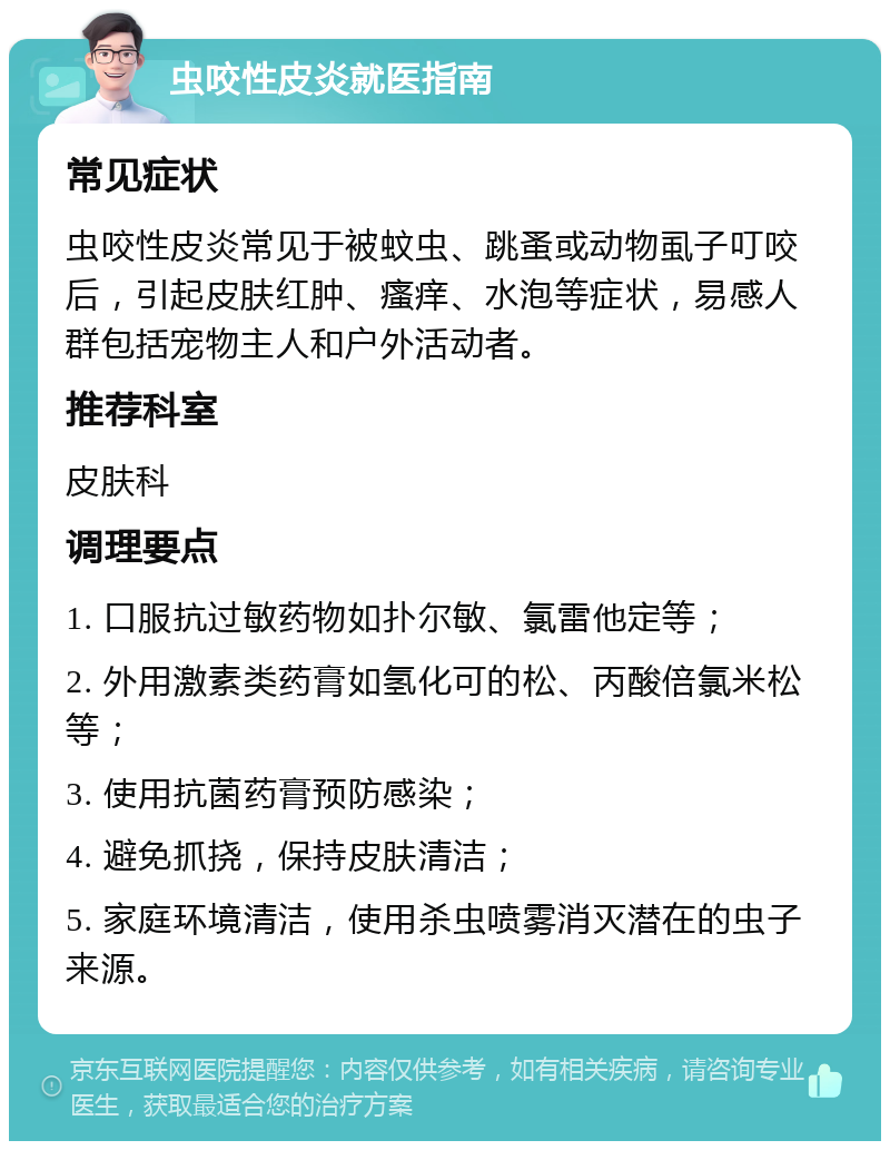 虫咬性皮炎就医指南 常见症状 虫咬性皮炎常见于被蚊虫、跳蚤或动物虱子叮咬后，引起皮肤红肿、瘙痒、水泡等症状，易感人群包括宠物主人和户外活动者。 推荐科室 皮肤科 调理要点 1. 口服抗过敏药物如扑尔敏、氯雷他定等； 2. 外用激素类药膏如氢化可的松、丙酸倍氯米松等； 3. 使用抗菌药膏预防感染； 4. 避免抓挠，保持皮肤清洁； 5. 家庭环境清洁，使用杀虫喷雾消灭潜在的虫子来源。