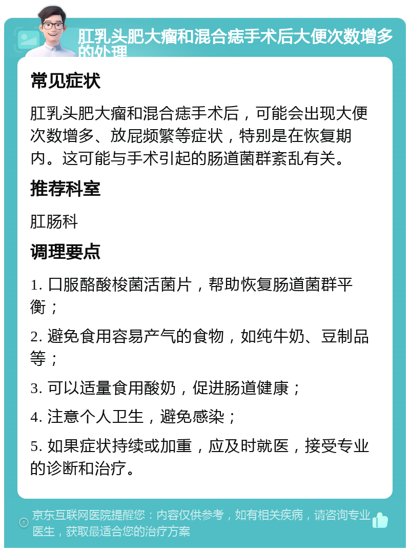 肛乳头肥大瘤和混合痣手术后大便次数增多的处理 常见症状 肛乳头肥大瘤和混合痣手术后，可能会出现大便次数增多、放屁频繁等症状，特别是在恢复期内。这可能与手术引起的肠道菌群紊乱有关。 推荐科室 肛肠科 调理要点 1. 口服酪酸梭菌活菌片，帮助恢复肠道菌群平衡； 2. 避免食用容易产气的食物，如纯牛奶、豆制品等； 3. 可以适量食用酸奶，促进肠道健康； 4. 注意个人卫生，避免感染； 5. 如果症状持续或加重，应及时就医，接受专业的诊断和治疗。