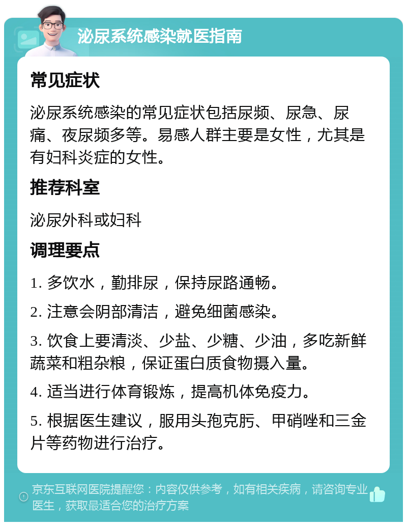 泌尿系统感染就医指南 常见症状 泌尿系统感染的常见症状包括尿频、尿急、尿痛、夜尿频多等。易感人群主要是女性，尤其是有妇科炎症的女性。 推荐科室 泌尿外科或妇科 调理要点 1. 多饮水，勤排尿，保持尿路通畅。 2. 注意会阴部清洁，避免细菌感染。 3. 饮食上要清淡、少盐、少糖、少油，多吃新鲜蔬菜和粗杂粮，保证蛋白质食物摄入量。 4. 适当进行体育锻炼，提高机体免疫力。 5. 根据医生建议，服用头孢克肟、甲硝唑和三金片等药物进行治疗。