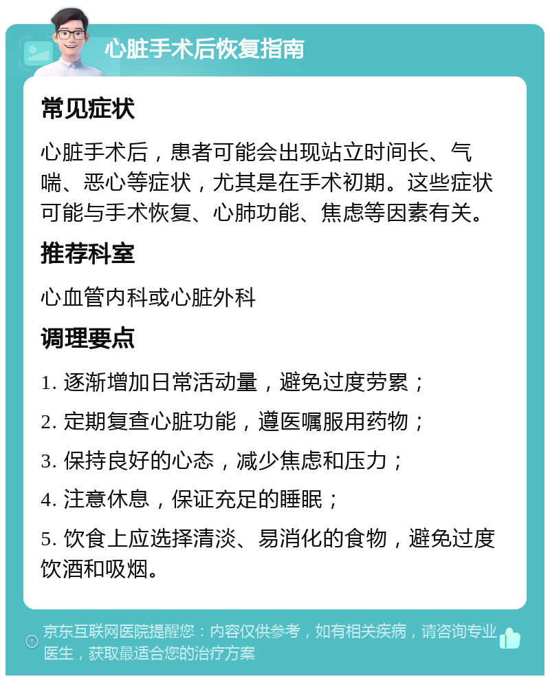 心脏手术后恢复指南 常见症状 心脏手术后，患者可能会出现站立时间长、气喘、恶心等症状，尤其是在手术初期。这些症状可能与手术恢复、心肺功能、焦虑等因素有关。 推荐科室 心血管内科或心脏外科 调理要点 1. 逐渐增加日常活动量，避免过度劳累； 2. 定期复查心脏功能，遵医嘱服用药物； 3. 保持良好的心态，减少焦虑和压力； 4. 注意休息，保证充足的睡眠； 5. 饮食上应选择清淡、易消化的食物，避免过度饮酒和吸烟。