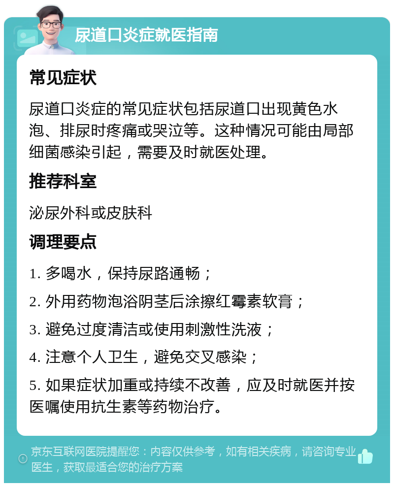 尿道口炎症就医指南 常见症状 尿道口炎症的常见症状包括尿道口出现黄色水泡、排尿时疼痛或哭泣等。这种情况可能由局部细菌感染引起，需要及时就医处理。 推荐科室 泌尿外科或皮肤科 调理要点 1. 多喝水，保持尿路通畅； 2. 外用药物泡浴阴茎后涂擦红霉素软膏； 3. 避免过度清洁或使用刺激性洗液； 4. 注意个人卫生，避免交叉感染； 5. 如果症状加重或持续不改善，应及时就医并按医嘱使用抗生素等药物治疗。