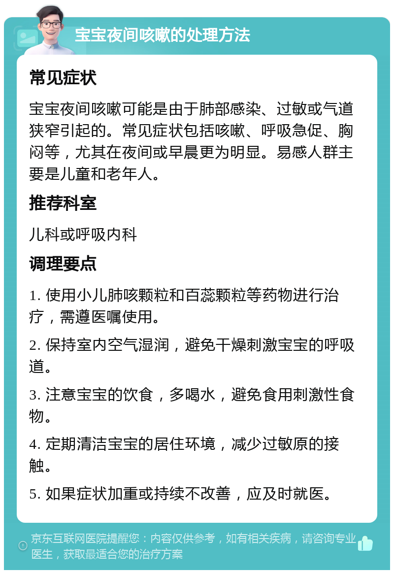 宝宝夜间咳嗽的处理方法 常见症状 宝宝夜间咳嗽可能是由于肺部感染、过敏或气道狭窄引起的。常见症状包括咳嗽、呼吸急促、胸闷等，尤其在夜间或早晨更为明显。易感人群主要是儿童和老年人。 推荐科室 儿科或呼吸内科 调理要点 1. 使用小儿肺咳颗粒和百蕊颗粒等药物进行治疗，需遵医嘱使用。 2. 保持室内空气湿润，避免干燥刺激宝宝的呼吸道。 3. 注意宝宝的饮食，多喝水，避免食用刺激性食物。 4. 定期清洁宝宝的居住环境，减少过敏原的接触。 5. 如果症状加重或持续不改善，应及时就医。