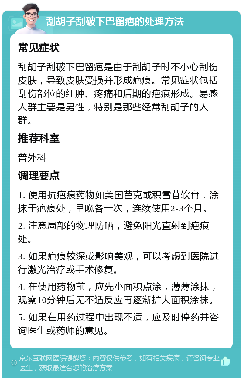 刮胡子刮破下巴留疤的处理方法 常见症状 刮胡子刮破下巴留疤是由于刮胡子时不小心刮伤皮肤，导致皮肤受损并形成疤痕。常见症状包括刮伤部位的红肿、疼痛和后期的疤痕形成。易感人群主要是男性，特别是那些经常刮胡子的人群。 推荐科室 普外科 调理要点 1. 使用抗疤痕药物如美国芭克或积雪苷软膏，涂抹于疤痕处，早晚各一次，连续使用2-3个月。 2. 注意局部的物理防晒，避免阳光直射到疤痕处。 3. 如果疤痕较深或影响美观，可以考虑到医院进行激光治疗或手术修复。 4. 在使用药物前，应先小面积点涂，薄薄涂抹，观察10分钟后无不适反应再逐渐扩大面积涂抹。 5. 如果在用药过程中出现不适，应及时停药并咨询医生或药师的意见。