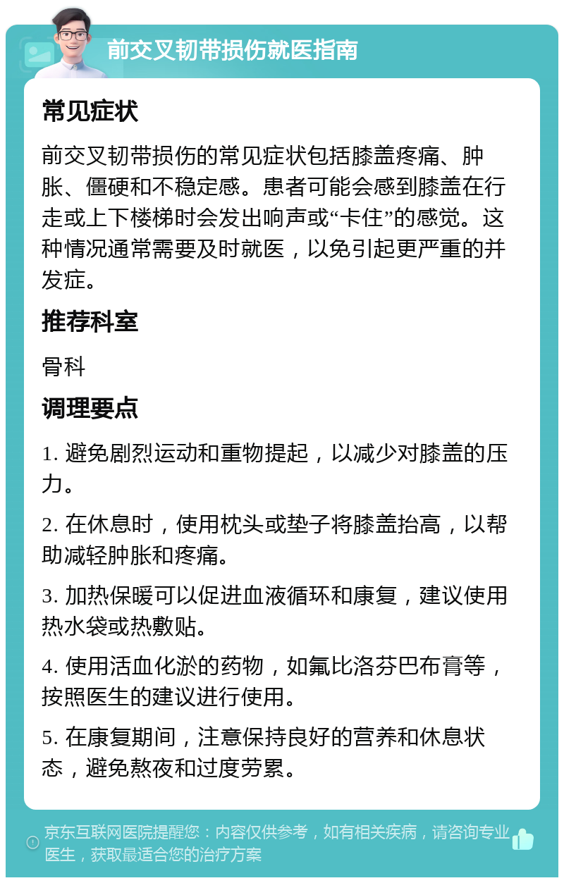 前交叉韧带损伤就医指南 常见症状 前交叉韧带损伤的常见症状包括膝盖疼痛、肿胀、僵硬和不稳定感。患者可能会感到膝盖在行走或上下楼梯时会发出响声或“卡住”的感觉。这种情况通常需要及时就医，以免引起更严重的并发症。 推荐科室 骨科 调理要点 1. 避免剧烈运动和重物提起，以减少对膝盖的压力。 2. 在休息时，使用枕头或垫子将膝盖抬高，以帮助减轻肿胀和疼痛。 3. 加热保暖可以促进血液循环和康复，建议使用热水袋或热敷贴。 4. 使用活血化淤的药物，如氟比洛芬巴布膏等，按照医生的建议进行使用。 5. 在康复期间，注意保持良好的营养和休息状态，避免熬夜和过度劳累。