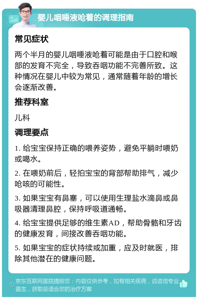 婴儿咽唾液呛着的调理指南 常见症状 两个半月的婴儿咽唾液呛着可能是由于口腔和喉部的发育不完全，导致吞咽功能不完善所致。这种情况在婴儿中较为常见，通常随着年龄的增长会逐渐改善。 推荐科室 儿科 调理要点 1. 给宝宝保持正确的喂养姿势，避免平躺时喂奶或喝水。 2. 在喂奶前后，轻拍宝宝的背部帮助排气，减少呛咳的可能性。 3. 如果宝宝有鼻塞，可以使用生理盐水滴鼻或鼻吸器清理鼻腔，保持呼吸道通畅。 4. 给宝宝提供足够的维生素AD，帮助骨骼和牙齿的健康发育，间接改善吞咽功能。 5. 如果宝宝的症状持续或加重，应及时就医，排除其他潜在的健康问题。