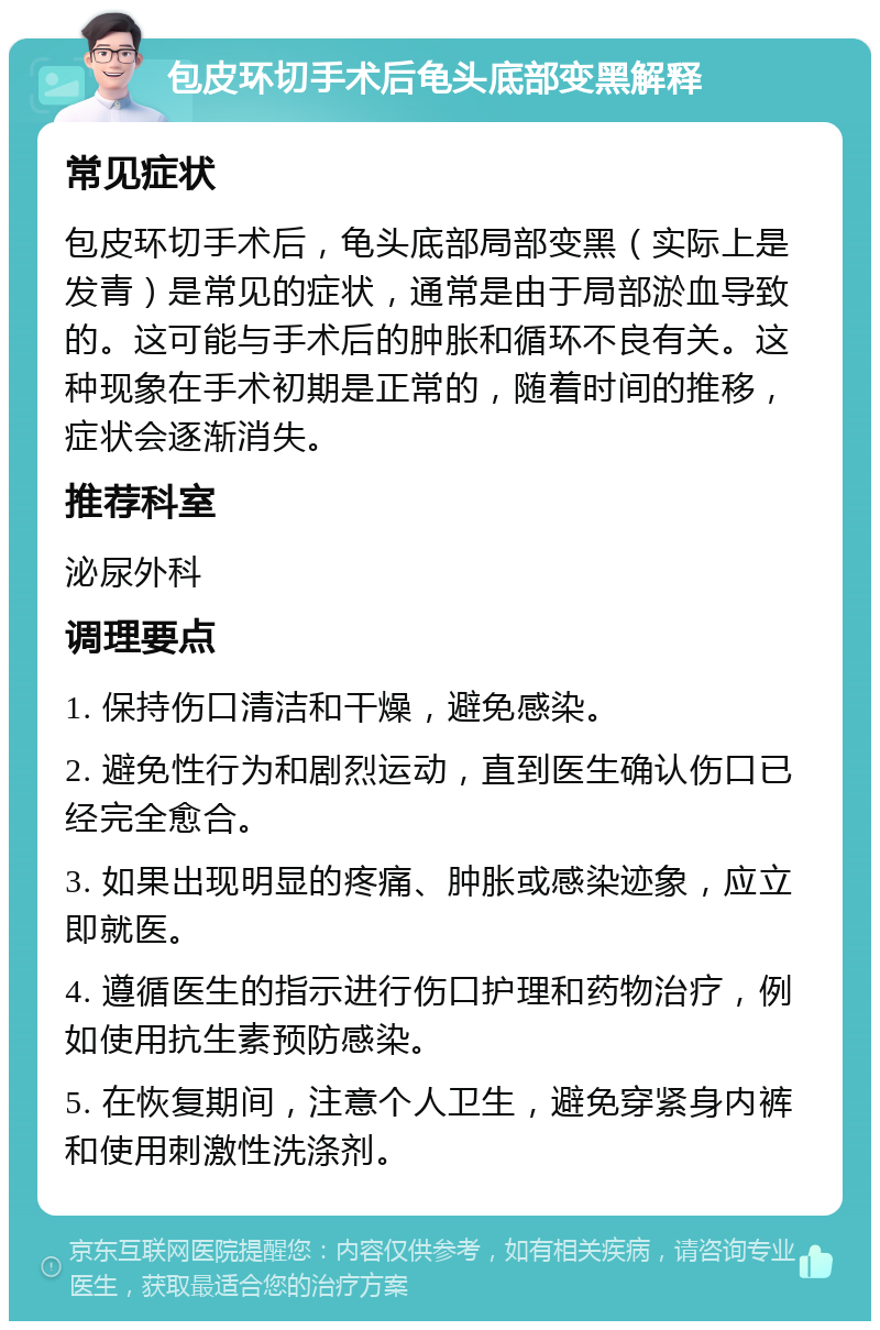 包皮环切手术后龟头底部变黑解释 常见症状 包皮环切手术后，龟头底部局部变黑（实际上是发青）是常见的症状，通常是由于局部淤血导致的。这可能与手术后的肿胀和循环不良有关。这种现象在手术初期是正常的，随着时间的推移，症状会逐渐消失。 推荐科室 泌尿外科 调理要点 1. 保持伤口清洁和干燥，避免感染。 2. 避免性行为和剧烈运动，直到医生确认伤口已经完全愈合。 3. 如果出现明显的疼痛、肿胀或感染迹象，应立即就医。 4. 遵循医生的指示进行伤口护理和药物治疗，例如使用抗生素预防感染。 5. 在恢复期间，注意个人卫生，避免穿紧身内裤和使用刺激性洗涤剂。