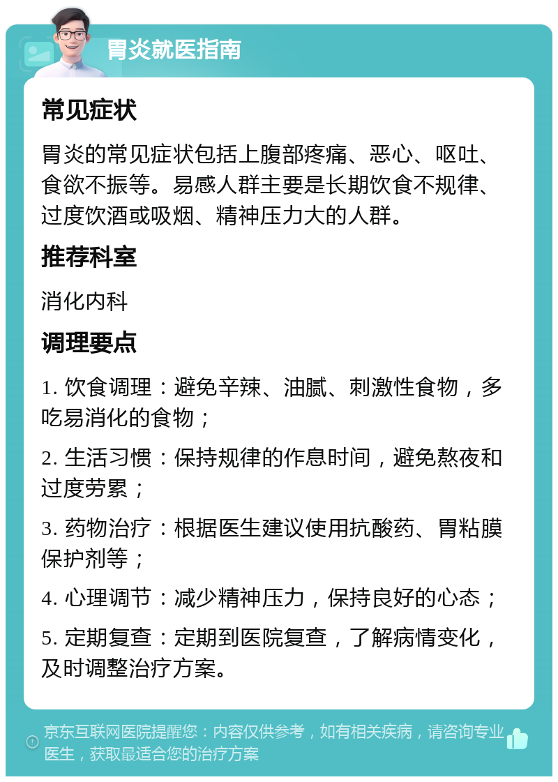 胃炎就医指南 常见症状 胃炎的常见症状包括上腹部疼痛、恶心、呕吐、食欲不振等。易感人群主要是长期饮食不规律、过度饮酒或吸烟、精神压力大的人群。 推荐科室 消化内科 调理要点 1. 饮食调理：避免辛辣、油腻、刺激性食物，多吃易消化的食物； 2. 生活习惯：保持规律的作息时间，避免熬夜和过度劳累； 3. 药物治疗：根据医生建议使用抗酸药、胃粘膜保护剂等； 4. 心理调节：减少精神压力，保持良好的心态； 5. 定期复查：定期到医院复查，了解病情变化，及时调整治疗方案。