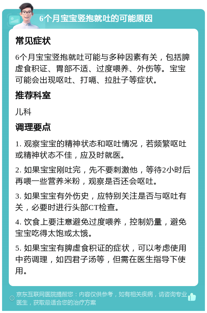 6个月宝宝竖抱就吐的可能原因 常见症状 6个月宝宝竖抱就吐可能与多种因素有关，包括脾虚食积证、胃部不适、过度喂养、外伤等。宝宝可能会出现呕吐、打嗝、拉肚子等症状。 推荐科室 儿科 调理要点 1. 观察宝宝的精神状态和呕吐情况，若频繁呕吐或精神状态不佳，应及时就医。 2. 如果宝宝刚吐完，先不要刺激他，等待2小时后再喂一些营养米粉，观察是否还会呕吐。 3. 如果宝宝有外伤史，应特别关注是否与呕吐有关，必要时进行头部CT检查。 4. 饮食上要注意避免过度喂养，控制奶量，避免宝宝吃得太饱或太饿。 5. 如果宝宝有脾虚食积证的症状，可以考虑使用中药调理，如四君子汤等，但需在医生指导下使用。