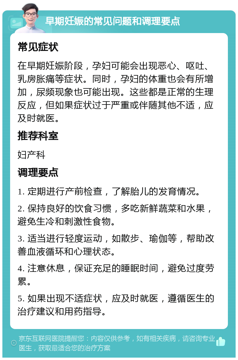 早期妊娠的常见问题和调理要点 常见症状 在早期妊娠阶段，孕妇可能会出现恶心、呕吐、乳房胀痛等症状。同时，孕妇的体重也会有所增加，尿频现象也可能出现。这些都是正常的生理反应，但如果症状过于严重或伴随其他不适，应及时就医。 推荐科室 妇产科 调理要点 1. 定期进行产前检查，了解胎儿的发育情况。 2. 保持良好的饮食习惯，多吃新鲜蔬菜和水果，避免生冷和刺激性食物。 3. 适当进行轻度运动，如散步、瑜伽等，帮助改善血液循环和心理状态。 4. 注意休息，保证充足的睡眠时间，避免过度劳累。 5. 如果出现不适症状，应及时就医，遵循医生的治疗建议和用药指导。