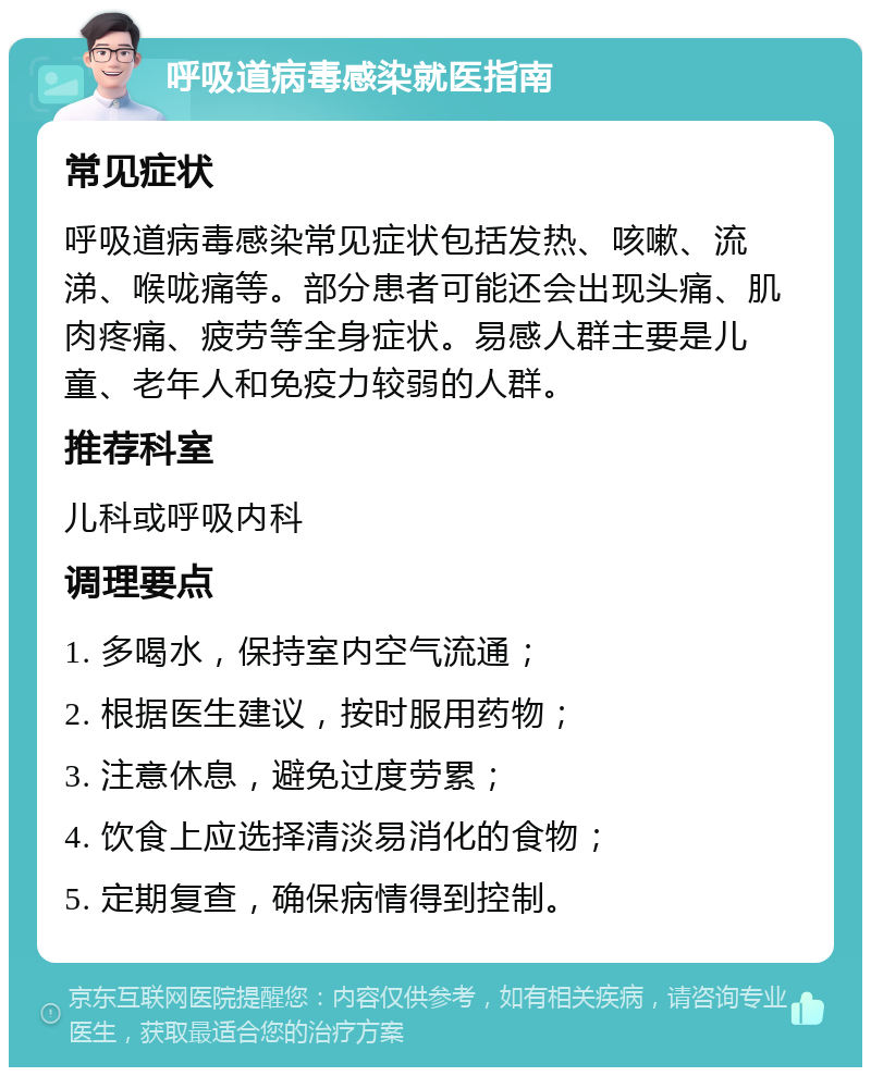 呼吸道病毒感染就医指南 常见症状 呼吸道病毒感染常见症状包括发热、咳嗽、流涕、喉咙痛等。部分患者可能还会出现头痛、肌肉疼痛、疲劳等全身症状。易感人群主要是儿童、老年人和免疫力较弱的人群。 推荐科室 儿科或呼吸内科 调理要点 1. 多喝水，保持室内空气流通； 2. 根据医生建议，按时服用药物； 3. 注意休息，避免过度劳累； 4. 饮食上应选择清淡易消化的食物； 5. 定期复查，确保病情得到控制。