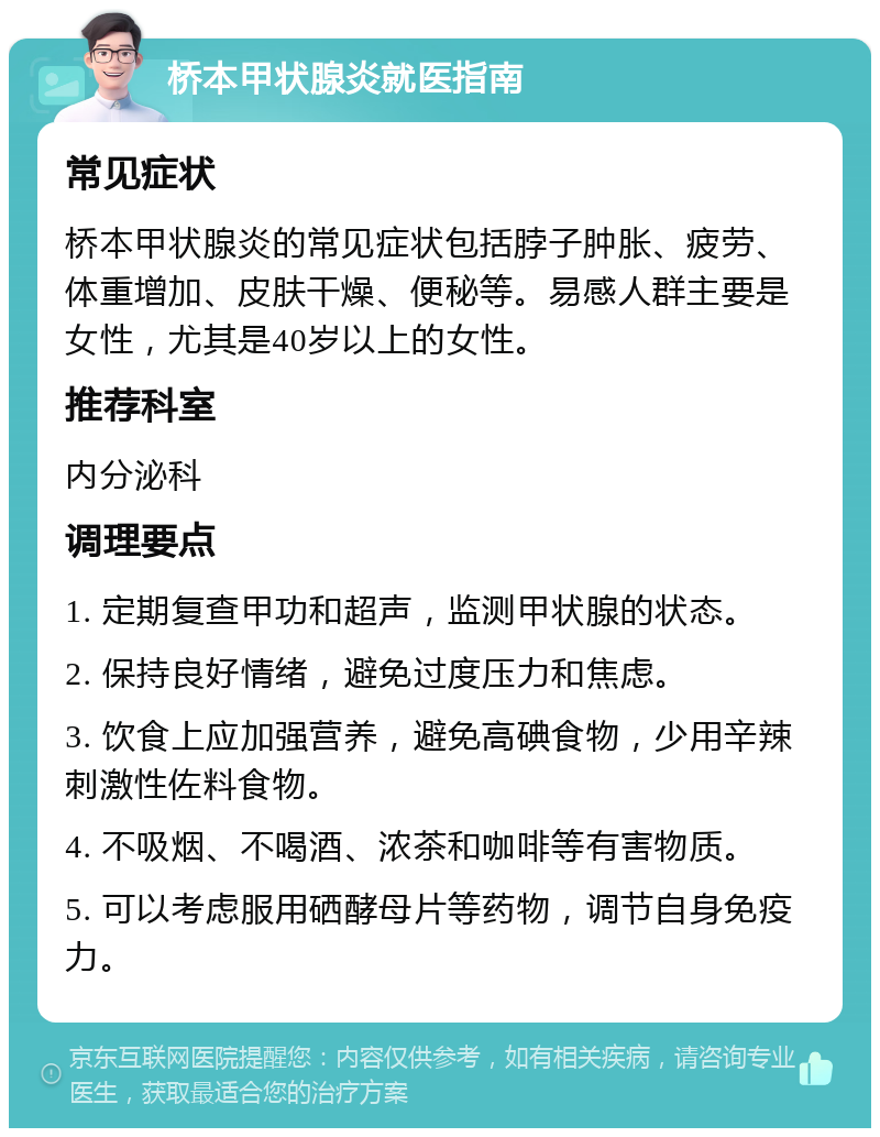 桥本甲状腺炎就医指南 常见症状 桥本甲状腺炎的常见症状包括脖子肿胀、疲劳、体重增加、皮肤干燥、便秘等。易感人群主要是女性，尤其是40岁以上的女性。 推荐科室 内分泌科 调理要点 1. 定期复查甲功和超声，监测甲状腺的状态。 2. 保持良好情绪，避免过度压力和焦虑。 3. 饮食上应加强营养，避免高碘食物，少用辛辣刺激性佐料食物。 4. 不吸烟、不喝酒、浓茶和咖啡等有害物质。 5. 可以考虑服用硒酵母片等药物，调节自身免疫力。