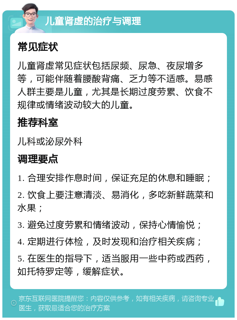 儿童肾虚的治疗与调理 常见症状 儿童肾虚常见症状包括尿频、尿急、夜尿增多等，可能伴随着腰酸背痛、乏力等不适感。易感人群主要是儿童，尤其是长期过度劳累、饮食不规律或情绪波动较大的儿童。 推荐科室 儿科或泌尿外科 调理要点 1. 合理安排作息时间，保证充足的休息和睡眠； 2. 饮食上要注意清淡、易消化，多吃新鲜蔬菜和水果； 3. 避免过度劳累和情绪波动，保持心情愉悦； 4. 定期进行体检，及时发现和治疗相关疾病； 5. 在医生的指导下，适当服用一些中药或西药，如托特罗定等，缓解症状。