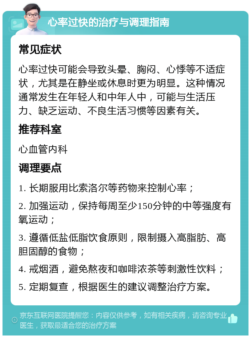 心率过快的治疗与调理指南 常见症状 心率过快可能会导致头晕、胸闷、心悸等不适症状，尤其是在静坐或休息时更为明显。这种情况通常发生在年轻人和中年人中，可能与生活压力、缺乏运动、不良生活习惯等因素有关。 推荐科室 心血管内科 调理要点 1. 长期服用比索洛尔等药物来控制心率； 2. 加强运动，保持每周至少150分钟的中等强度有氧运动； 3. 遵循低盐低脂饮食原则，限制摄入高脂肪、高胆固醇的食物； 4. 戒烟酒，避免熬夜和咖啡浓茶等刺激性饮料； 5. 定期复查，根据医生的建议调整治疗方案。