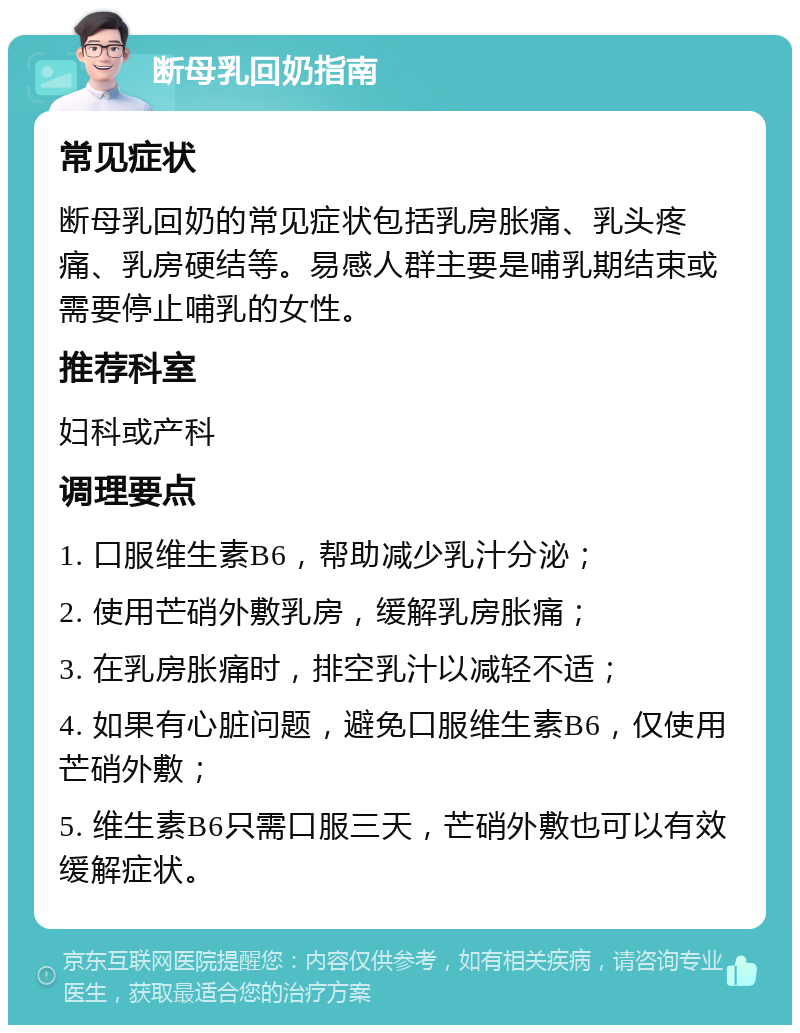 断母乳回奶指南 常见症状 断母乳回奶的常见症状包括乳房胀痛、乳头疼痛、乳房硬结等。易感人群主要是哺乳期结束或需要停止哺乳的女性。 推荐科室 妇科或产科 调理要点 1. 口服维生素B6，帮助减少乳汁分泌； 2. 使用芒硝外敷乳房，缓解乳房胀痛； 3. 在乳房胀痛时，排空乳汁以减轻不适； 4. 如果有心脏问题，避免口服维生素B6，仅使用芒硝外敷； 5. 维生素B6只需口服三天，芒硝外敷也可以有效缓解症状。