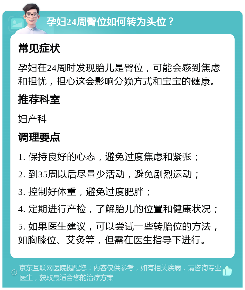 孕妇24周臀位如何转为头位？ 常见症状 孕妇在24周时发现胎儿是臀位，可能会感到焦虑和担忧，担心这会影响分娩方式和宝宝的健康。 推荐科室 妇产科 调理要点 1. 保持良好的心态，避免过度焦虑和紧张； 2. 到35周以后尽量少活动，避免剧烈运动； 3. 控制好体重，避免过度肥胖； 4. 定期进行产检，了解胎儿的位置和健康状况； 5. 如果医生建议，可以尝试一些转胎位的方法，如胸膝位、艾灸等，但需在医生指导下进行。