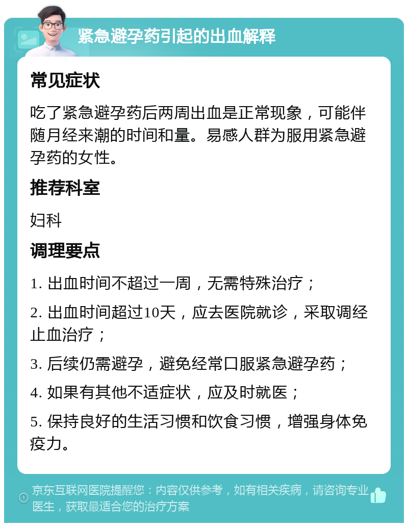 紧急避孕药引起的出血解释 常见症状 吃了紧急避孕药后两周出血是正常现象，可能伴随月经来潮的时间和量。易感人群为服用紧急避孕药的女性。 推荐科室 妇科 调理要点 1. 出血时间不超过一周，无需特殊治疗； 2. 出血时间超过10天，应去医院就诊，采取调经止血治疗； 3. 后续仍需避孕，避免经常口服紧急避孕药； 4. 如果有其他不适症状，应及时就医； 5. 保持良好的生活习惯和饮食习惯，增强身体免疫力。