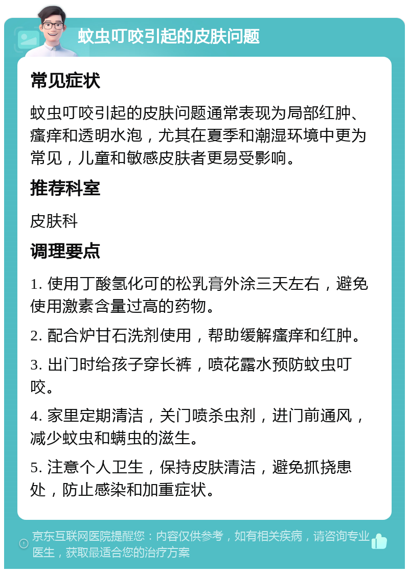 蚊虫叮咬引起的皮肤问题 常见症状 蚊虫叮咬引起的皮肤问题通常表现为局部红肿、瘙痒和透明水泡，尤其在夏季和潮湿环境中更为常见，儿童和敏感皮肤者更易受影响。 推荐科室 皮肤科 调理要点 1. 使用丁酸氢化可的松乳膏外涂三天左右，避免使用激素含量过高的药物。 2. 配合炉甘石洗剂使用，帮助缓解瘙痒和红肿。 3. 出门时给孩子穿长裤，喷花露水预防蚊虫叮咬。 4. 家里定期清洁，关门喷杀虫剂，进门前通风，减少蚊虫和螨虫的滋生。 5. 注意个人卫生，保持皮肤清洁，避免抓挠患处，防止感染和加重症状。