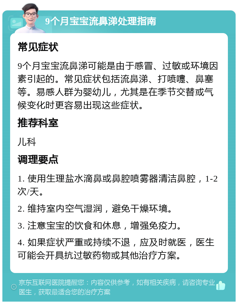 9个月宝宝流鼻涕处理指南 常见症状 9个月宝宝流鼻涕可能是由于感冒、过敏或环境因素引起的。常见症状包括流鼻涕、打喷嚏、鼻塞等。易感人群为婴幼儿，尤其是在季节交替或气候变化时更容易出现这些症状。 推荐科室 儿科 调理要点 1. 使用生理盐水滴鼻或鼻腔喷雾器清洁鼻腔，1-2次/天。 2. 维持室内空气湿润，避免干燥环境。 3. 注意宝宝的饮食和休息，增强免疫力。 4. 如果症状严重或持续不退，应及时就医，医生可能会开具抗过敏药物或其他治疗方案。