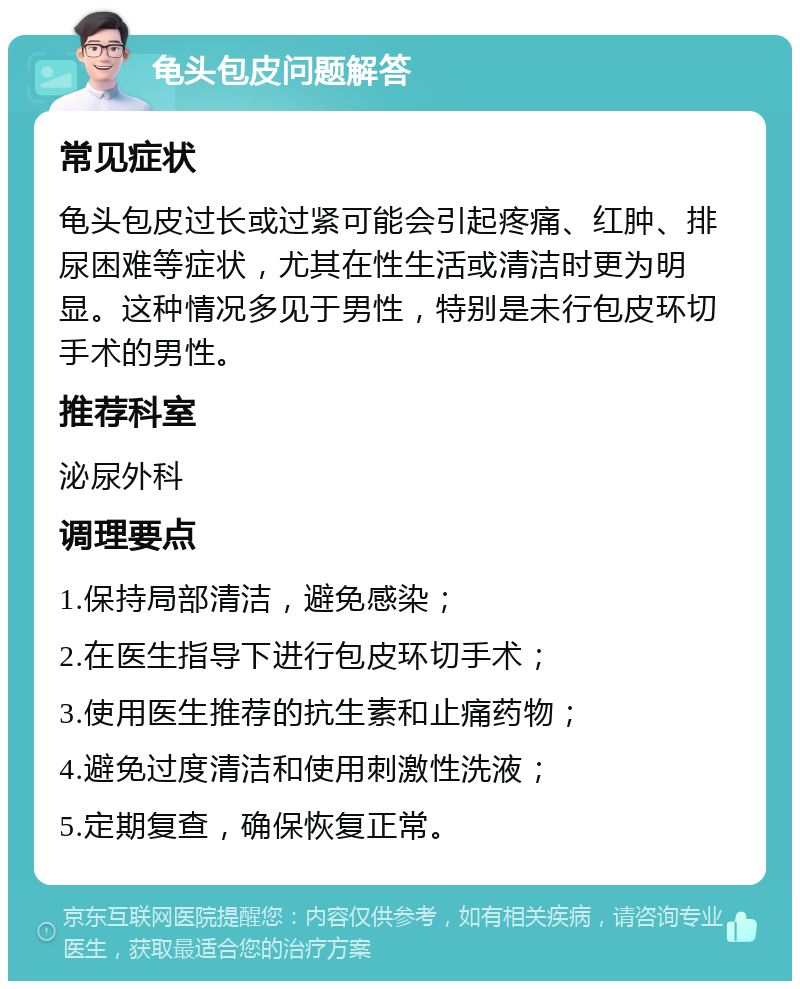 龟头包皮问题解答 常见症状 龟头包皮过长或过紧可能会引起疼痛、红肿、排尿困难等症状，尤其在性生活或清洁时更为明显。这种情况多见于男性，特别是未行包皮环切手术的男性。 推荐科室 泌尿外科 调理要点 1.保持局部清洁，避免感染； 2.在医生指导下进行包皮环切手术； 3.使用医生推荐的抗生素和止痛药物； 4.避免过度清洁和使用刺激性洗液； 5.定期复查，确保恢复正常。