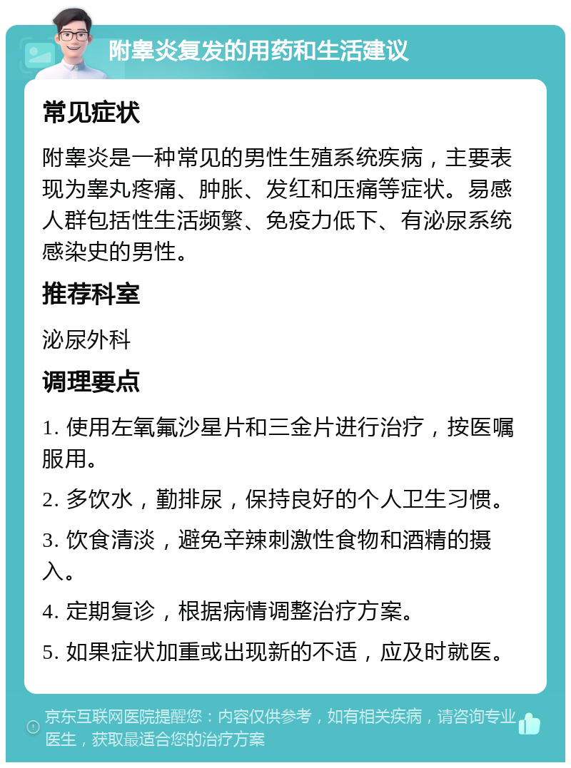 附睾炎复发的用药和生活建议 常见症状 附睾炎是一种常见的男性生殖系统疾病，主要表现为睾丸疼痛、肿胀、发红和压痛等症状。易感人群包括性生活频繁、免疫力低下、有泌尿系统感染史的男性。 推荐科室 泌尿外科 调理要点 1. 使用左氧氟沙星片和三金片进行治疗，按医嘱服用。 2. 多饮水，勤排尿，保持良好的个人卫生习惯。 3. 饮食清淡，避免辛辣刺激性食物和酒精的摄入。 4. 定期复诊，根据病情调整治疗方案。 5. 如果症状加重或出现新的不适，应及时就医。