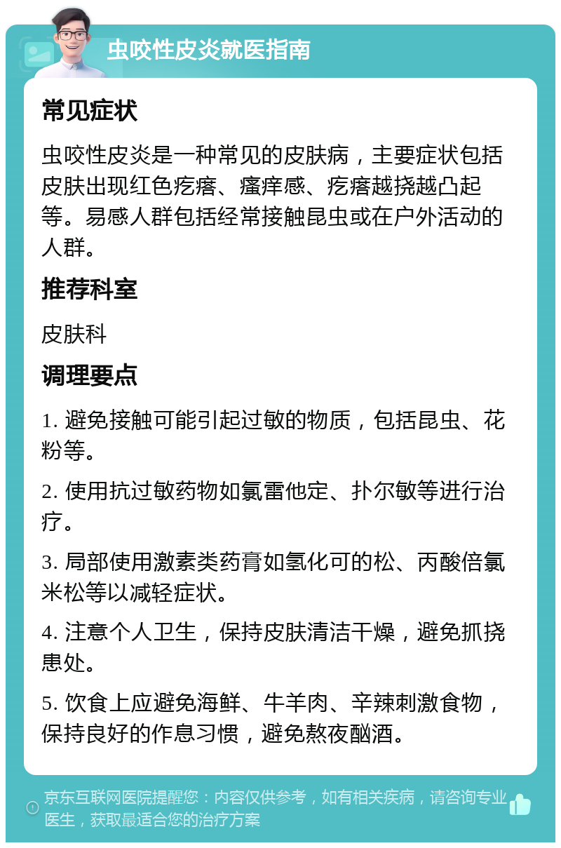 虫咬性皮炎就医指南 常见症状 虫咬性皮炎是一种常见的皮肤病，主要症状包括皮肤出现红色疙瘩、瘙痒感、疙瘩越挠越凸起等。易感人群包括经常接触昆虫或在户外活动的人群。 推荐科室 皮肤科 调理要点 1. 避免接触可能引起过敏的物质，包括昆虫、花粉等。 2. 使用抗过敏药物如氯雷他定、扑尔敏等进行治疗。 3. 局部使用激素类药膏如氢化可的松、丙酸倍氯米松等以减轻症状。 4. 注意个人卫生，保持皮肤清洁干燥，避免抓挠患处。 5. 饮食上应避免海鲜、牛羊肉、辛辣刺激食物，保持良好的作息习惯，避免熬夜酗酒。