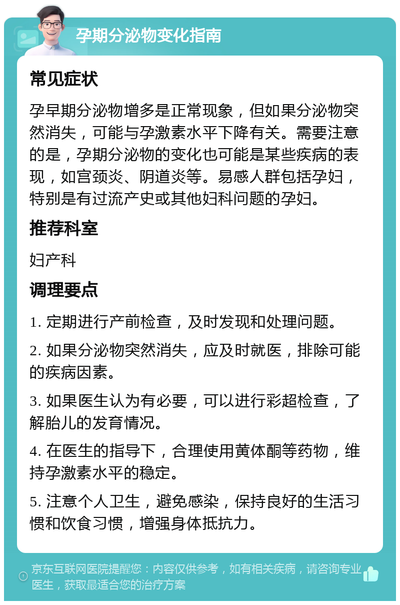 孕期分泌物变化指南 常见症状 孕早期分泌物增多是正常现象，但如果分泌物突然消失，可能与孕激素水平下降有关。需要注意的是，孕期分泌物的变化也可能是某些疾病的表现，如宫颈炎、阴道炎等。易感人群包括孕妇，特别是有过流产史或其他妇科问题的孕妇。 推荐科室 妇产科 调理要点 1. 定期进行产前检查，及时发现和处理问题。 2. 如果分泌物突然消失，应及时就医，排除可能的疾病因素。 3. 如果医生认为有必要，可以进行彩超检查，了解胎儿的发育情况。 4. 在医生的指导下，合理使用黄体酮等药物，维持孕激素水平的稳定。 5. 注意个人卫生，避免感染，保持良好的生活习惯和饮食习惯，增强身体抵抗力。