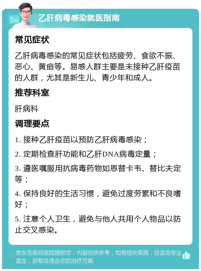 乙肝病毒感染就医指南 常见症状 乙肝病毒感染的常见症状包括疲劳、食欲不振、恶心、黄疸等。易感人群主要是未接种乙肝疫苗的人群，尤其是新生儿、青少年和成人。 推荐科室 肝病科 调理要点 1. 接种乙肝疫苗以预防乙肝病毒感染； 2. 定期检查肝功能和乙肝DNA病毒定量； 3. 遵医嘱服用抗病毒药物如恩替卡韦、替比夫定等； 4. 保持良好的生活习惯，避免过度劳累和不良嗜好； 5. 注意个人卫生，避免与他人共用个人物品以防止交叉感染。