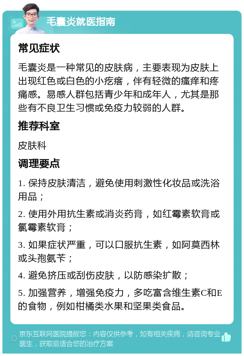 毛囊炎就医指南 常见症状 毛囊炎是一种常见的皮肤病，主要表现为皮肤上出现红色或白色的小疙瘩，伴有轻微的瘙痒和疼痛感。易感人群包括青少年和成年人，尤其是那些有不良卫生习惯或免疫力较弱的人群。 推荐科室 皮肤科 调理要点 1. 保持皮肤清洁，避免使用刺激性化妆品或洗浴用品； 2. 使用外用抗生素或消炎药膏，如红霉素软膏或氯霉素软膏； 3. 如果症状严重，可以口服抗生素，如阿莫西林或头孢氨苄； 4. 避免挤压或刮伤皮肤，以防感染扩散； 5. 加强营养，增强免疫力，多吃富含维生素C和E的食物，例如柑橘类水果和坚果类食品。